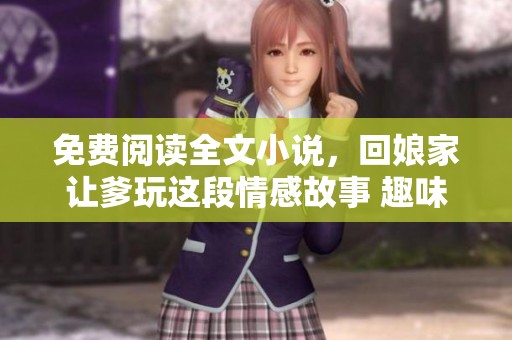 免费阅读全文小说，回娘家让爹玩这段情感故事 趣味不断