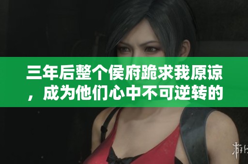 三年后整个侯府跪求我原谅，成为他们心中不可逆转的遗憾