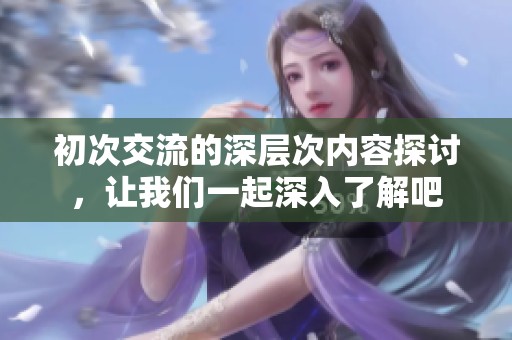 初次交流的深层次内容探讨，让我们一起深入了解吧