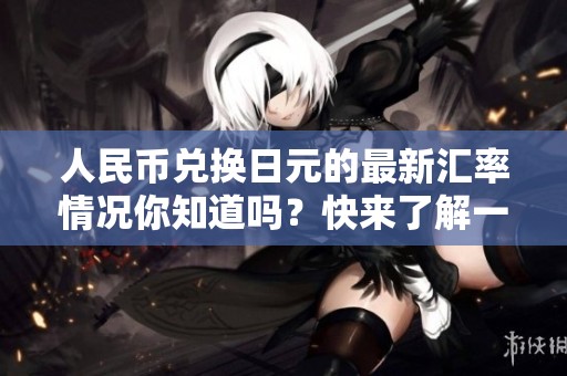人民币兑换日元的最新汇率情况你知道吗？快来了解一下吧！