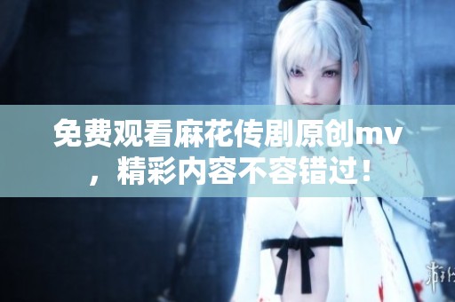 免费观看麻花传剧原创mv，精彩内容不容错过！