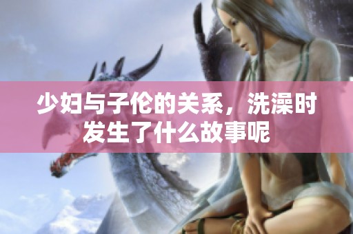 少妇与子伦的关系，洗澡时发生了什么故事呢