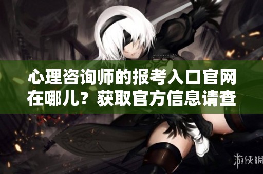 心理咨询师的报考入口官网在哪儿？获取官方信息请查看此链接！