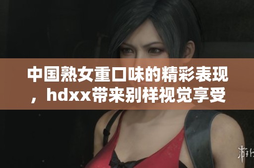 中国熟女重口味的精彩表现，hdxx带来别样视觉享受