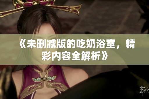 《未删减版的吃奶浴室，精彩内容全解析》