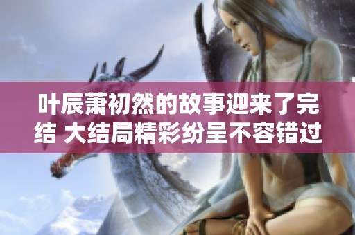 叶辰萧初然的故事迎来了完结 大结局精彩纷呈不容错过