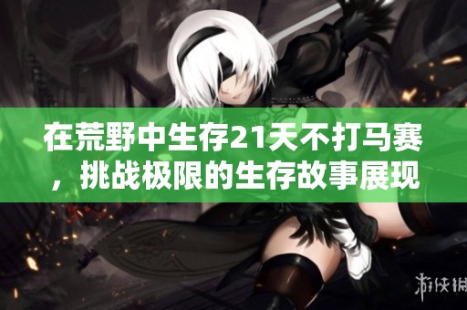 在荒野中生存21天不打马赛，挑战极限的生存故事展现精彩人生