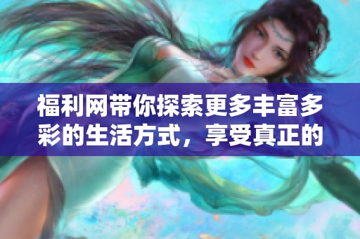 福利网带你探索更多丰富多彩的生活方式，享受真正的福利体验！