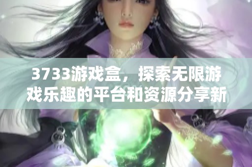 3733游戏盒，探索无限游戏乐趣的平台和资源分享新体验