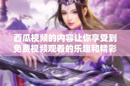西瓜视频的内容让你享受到免费视频观看的乐趣和精彩体验