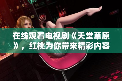 在线观看电视剧《天堂草原》，红桃为你带来精彩内容！