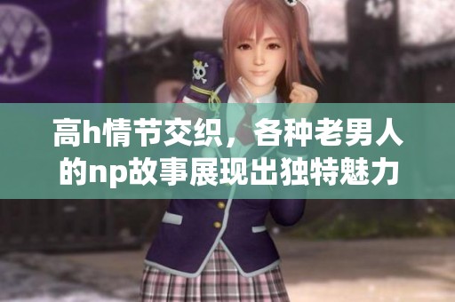 高h情节交织，各种老男人的np故事展现出独特魅力与情感纠葛