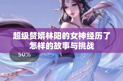 超级赘婿林阳的女神经历了怎样的故事与挑战