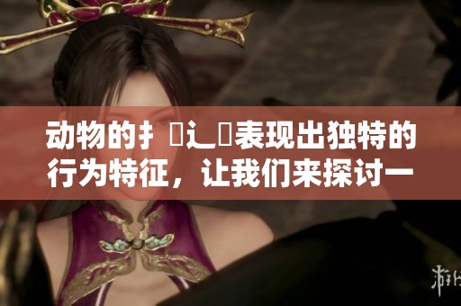 动物的扌喿辶畐表现出独特的行为特征，让我们来探讨一下这其中的奥秘。