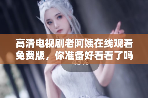 高清电视剧老阿姨在线观看免费版，你准备好看看了吗？
