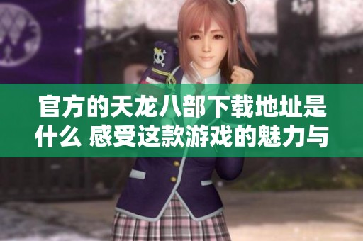 官方的天龙八部下载地址是什么 感受这款游戏的魅力与乐趣