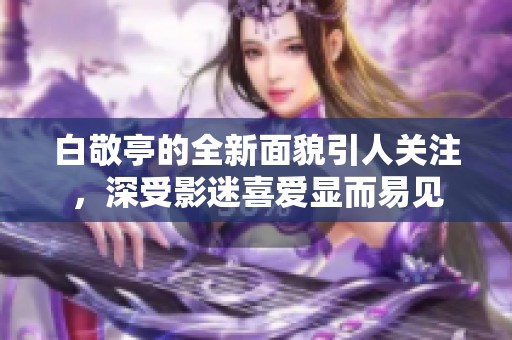 白敬亭的全新面貌引人关注，深受影迷喜爱显而易见