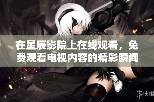 在星辰影院上在线观看，免费观看电视内容的精彩瞬间