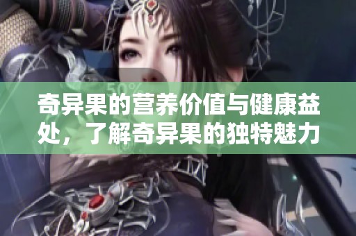 奇异果的营养价值与健康益处，了解奇异果的独特魅力与重要性