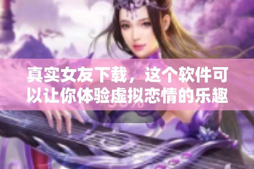 真实女友下载，这个软件可以让你体验虚拟恋情的乐趣