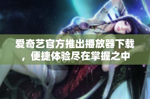 爱奇艺官方推出播放器下载，便捷体验尽在掌握之中
