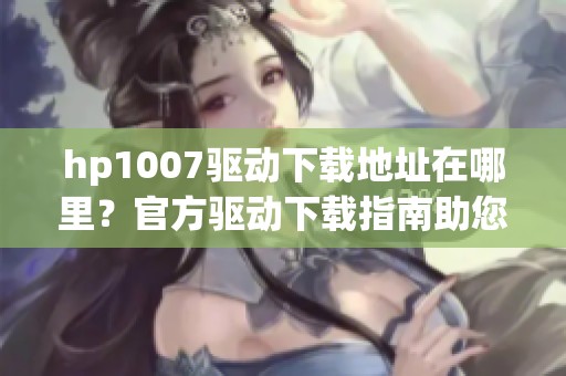 hp1007驱动下载地址在哪里？官方驱动下载指南助您轻松获取！