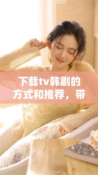 下载tv韩剧的方式和推荐，带你一起享受精彩剧集不再难