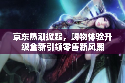 京东热潮掀起，购物体验升级全新引领零售新风潮