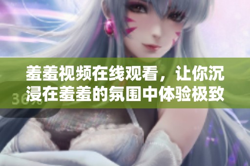 羞羞视频在线观看，让你沉浸在羞羞的氛围中体验极致的乐趣