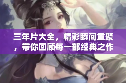 三年片大全，精彩瞬间重聚，带你回顾每一部经典之作