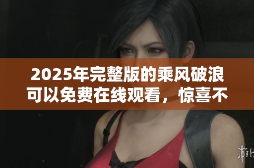 2025年完整版的乘风破浪可以免费在线观看，惊喜不断等你来发现！