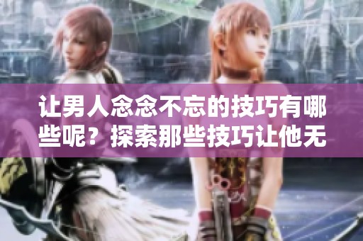 让男人念念不忘的技巧有哪些呢？探索那些技巧让他无法忘怀。