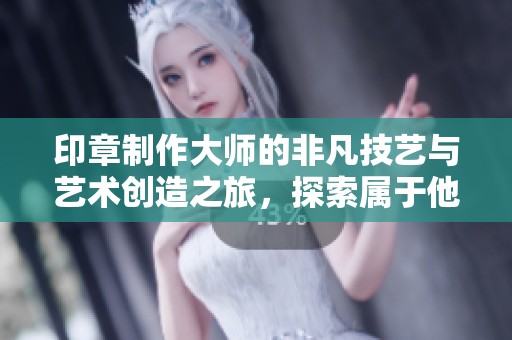 印章制作大师的非凡技艺与艺术创造之旅，探索属于他的印章世界