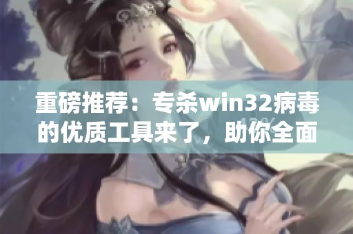 重磅推荐：专杀win32病毒的优质工具来了，助你全面保护系统安全