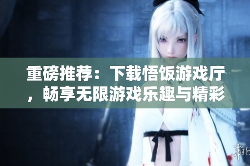 重磅推荐：下载悟饭游戏厅，畅享无限游戏乐趣与精彩体验