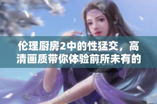伦理厨房2中的性猛交，高清画质带你体验前所未有的激情