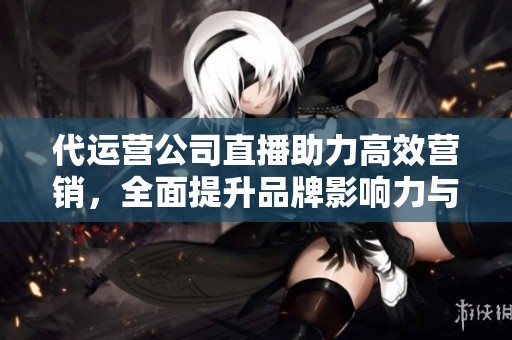 代运营公司直播助力高效营销，全面提升品牌影响力与销售业绩