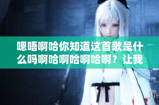 嗯唔啊哈你知道这首歌是什么吗啊哈啊哈啊哈啊？让我来告诉你！