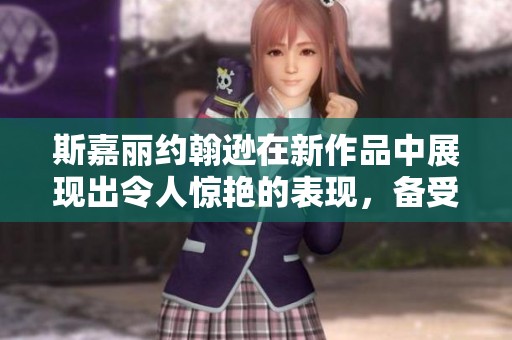 斯嘉丽约翰逊在新作品中展现出令人惊艳的表现，备受观众喜爱