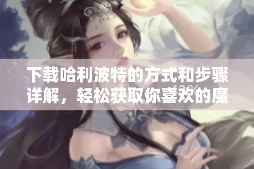 下载哈利波特的方式和步骤详解，轻松获取你喜欢的魔法世界