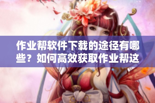 作业帮软件下载的途径有哪些？如何高效获取作业帮这个优秀的学习工具呢？