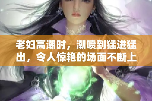 老妇高潮时，潮喷到猛进猛出，令人惊艳的场面不断上演。
