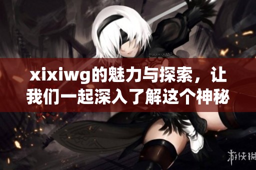 xixiwg的魅力与探索，让我们一起深入了解这个神秘的世界