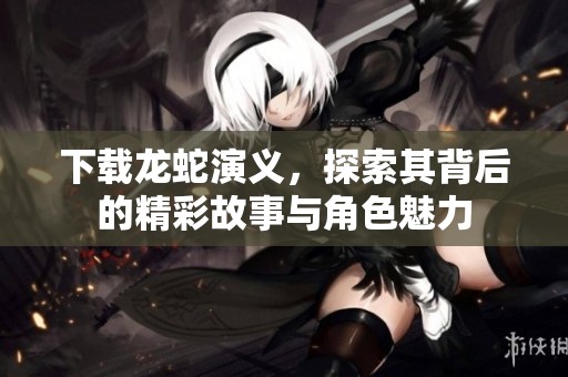 下载龙蛇演义，探索其背后的精彩故事与角色魅力
