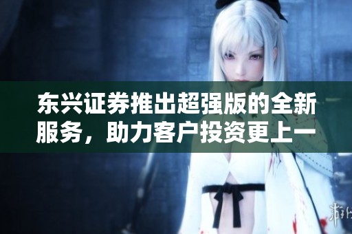东兴证券推出超强版的全新服务，助力客户投资更上一层楼