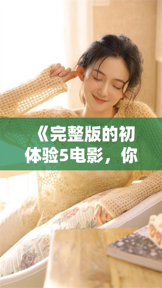 《完整版的初体验5电影，你准备好迎接这段旅程了吗》