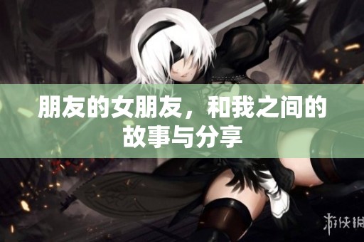 朋友的女朋友，和我之间的故事与分享