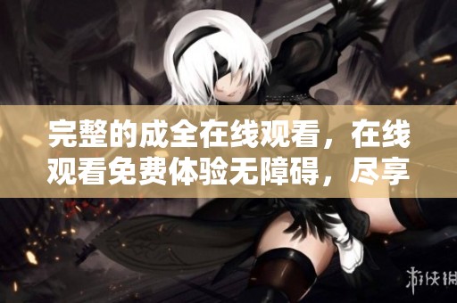 完整的成全在线观看，在线观看免费体验无障碍，尽享每一个精彩瞬间。