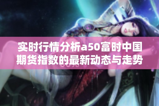 实时行情分析a50富时中国期货指数的最新动态与走势