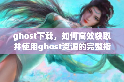 ghost下载，如何高效获取并使用ghost资源的完整指南